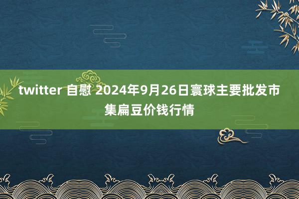 twitter 自慰 2024年9月26日寰球主要批发市集扁豆价钱行情