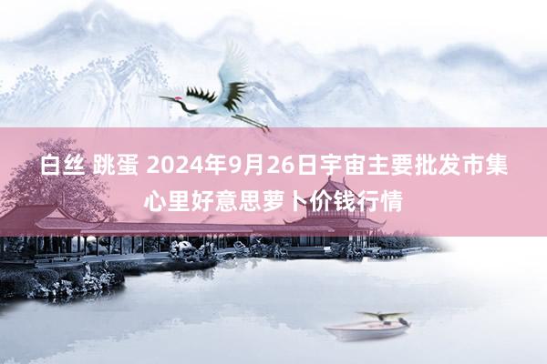 白丝 跳蛋 2024年9月26日宇宙主要批发市集心里好意思萝卜价钱行情