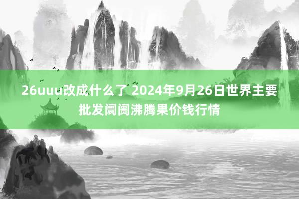 26uuu改成什么了 2024年9月26日世界主要批发阛阓沸腾果价钱行情