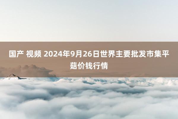 国产 视频 2024年9月26日世界主要批发市集平菇价钱行情