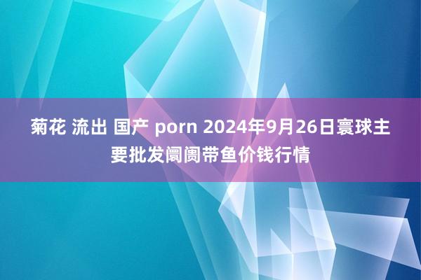 菊花 流出 国产 porn 2024年9月26日寰球主要批发阛阓带鱼价钱行情