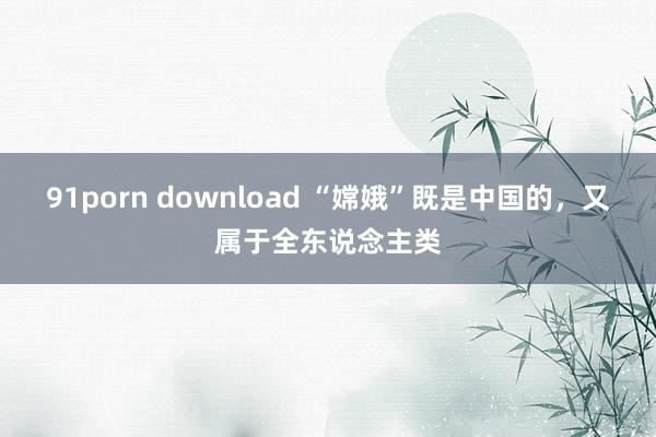 91porn download “嫦娥”既是中国的，又属于全东说念主类