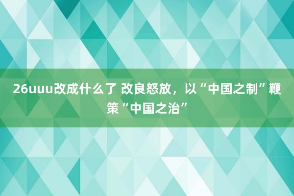 26uuu改成什么了 改良怒放，以“中国之制”鞭策“中国之治”