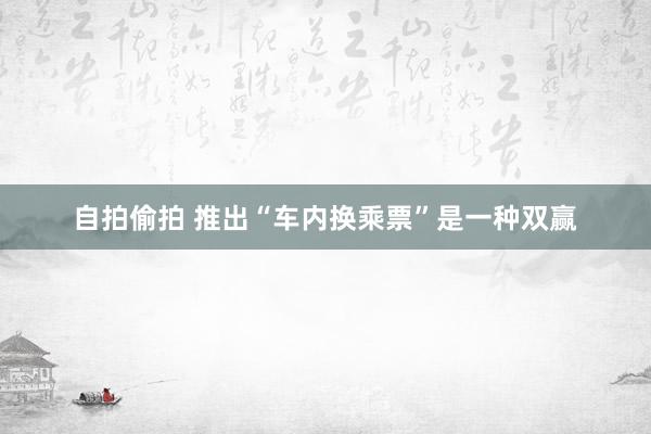 自拍偷拍 推出“车内换乘票”是一种双赢