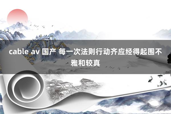 cable av 国产 每一次法则行动齐应经得起围不雅和较真