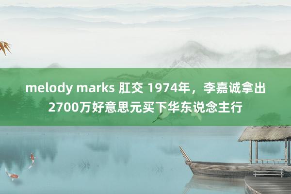 melody marks 肛交 1974年，李嘉诚拿出2700万好意思元买下华东说念主行