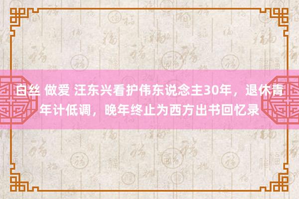 白丝 做爱 汪东兴看护伟东说念主30年，退休青年计低调，晚年终止为西方出书回忆录