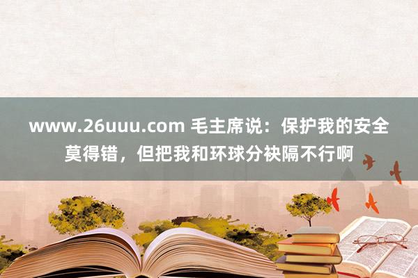 www.26uuu.com 毛主席说：保护我的安全莫得错，但把我和环球分袂隔不行啊