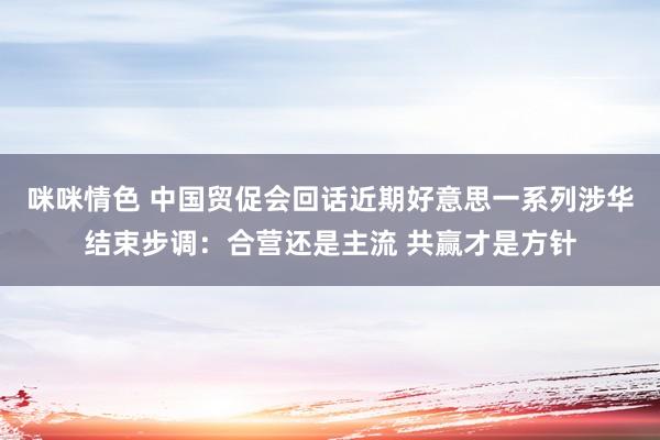 咪咪情色 中国贸促会回话近期好意思一系列涉华结束步调：合营还是主流 共赢才是方针