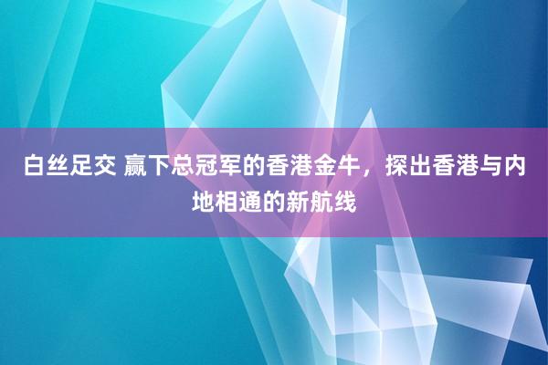 白丝足交 赢下总冠军的香港金牛，探出香港与内地相通的新航线