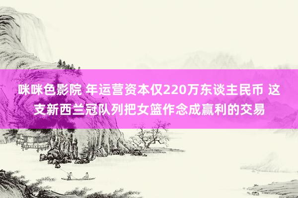 咪咪色影院 年运营资本仅220万东谈主民币 这支新西兰冠队列把女篮作念成赢利的交易