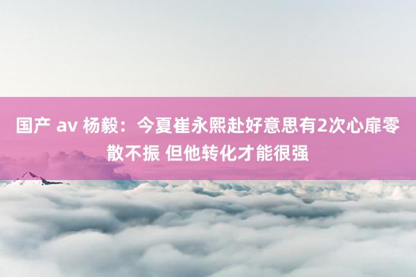 国产 av 杨毅：今夏崔永熙赴好意思有2次心扉零散不振 但他转化才能很强