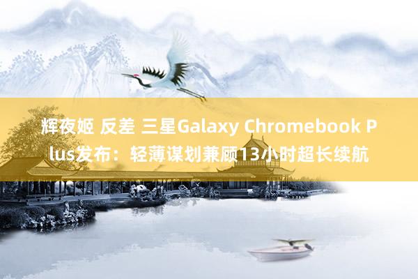 辉夜姬 反差 三星Galaxy Chromebook Plus发布：轻薄谋划兼顾13小时超长续航