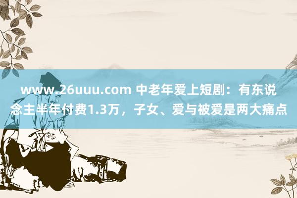 www.26uuu.com 中老年爱上短剧：有东说念主半年付费1.3万，子女、爱与被爱是两大痛点