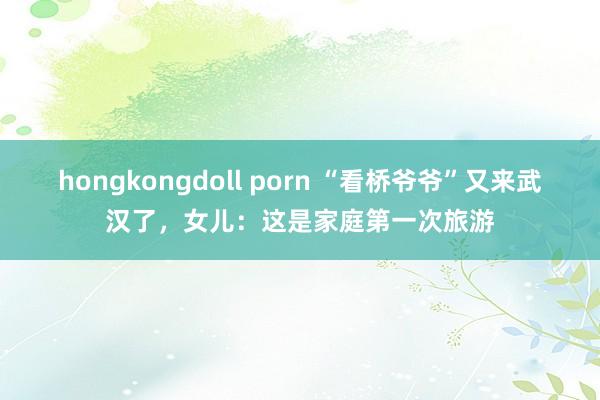 hongkongdoll porn “看桥爷爷”又来武汉了，女儿：这是家庭第一次旅游