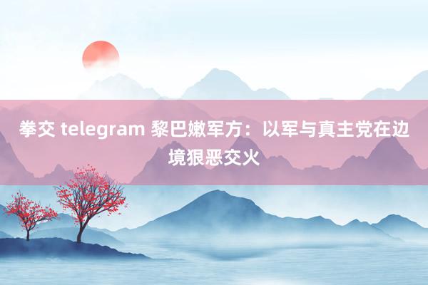 拳交 telegram 黎巴嫩军方：以军与真主党在边境狠恶交火