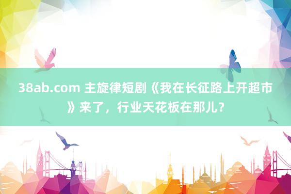 38ab.com 主旋律短剧《我在长征路上开超市》来了，行业天花板在那儿？