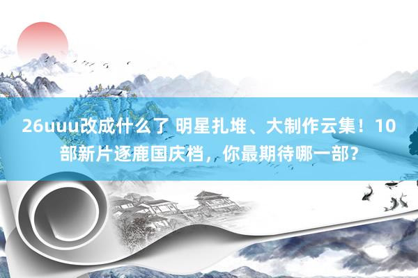 26uuu改成什么了 明星扎堆、大制作云集！10部新片逐鹿国庆档，你最期待哪一部？