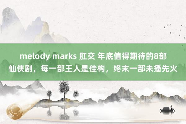 melody marks 肛交 年底值得期待的8部仙侠剧，每一部王人是佳构，终末一部未播先火