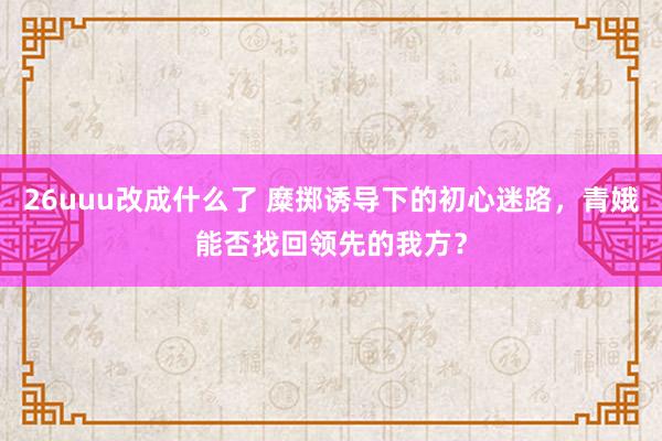 26uuu改成什么了 糜掷诱导下的初心迷路，青娥能否找回领先的我方？