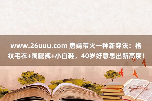 www.26uuu.com 唐嫣带火一种新穿法：格纹毛衣+阔腿裤+小白鞋，40岁好意思出新高度！