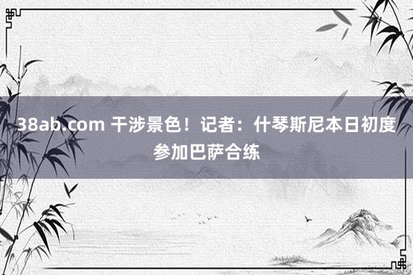 38ab.com 干涉景色！记者：什琴斯尼本日初度参加巴萨合练