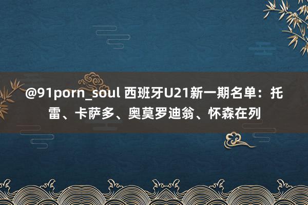 @91porn_soul 西班牙U21新一期名单：托雷、卡萨多、奥莫罗迪翁、怀森在列