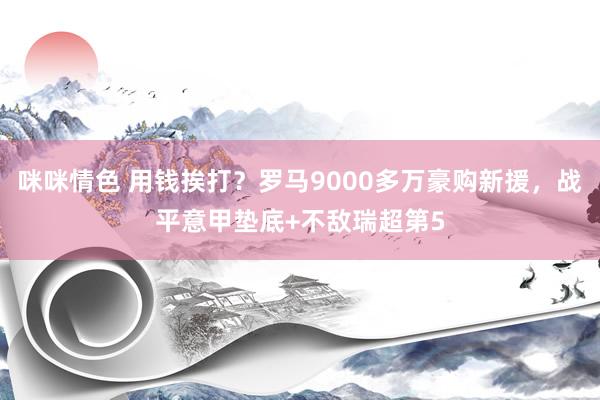 咪咪情色 用钱挨打？罗马9000多万豪购新援，战平意甲垫底+不敌瑞超第5