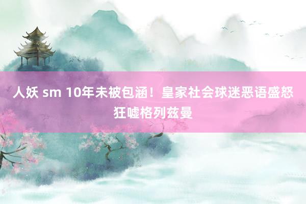 人妖 sm 10年未被包涵！皇家社会球迷恶语盛怒狂嘘格列兹曼