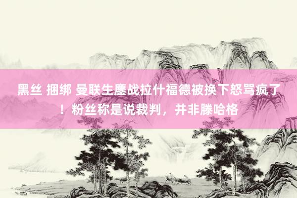 黑丝 捆绑 曼联生鏖战拉什福德被换下怒骂疯了！粉丝称是说裁判，并非滕哈格