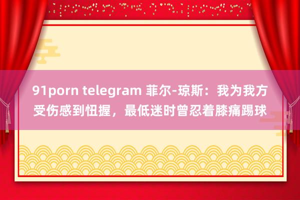 91porn telegram 菲尔-琼斯：我为我方受伤感到忸握，最低迷时曾忍着膝痛踢球