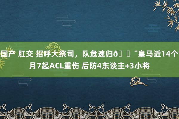 国产 肛交 招呼大祭司，队危速归🚨皇马近14个月7起ACL重伤 后防4东谈主+3小将