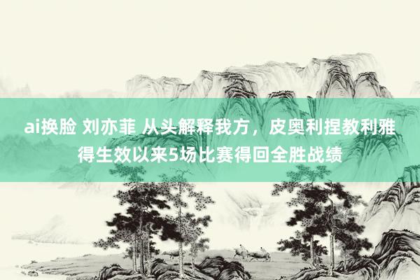 ai换脸 刘亦菲 从头解释我方，皮奥利捏教利雅得生效以来5场比赛得回全胜战绩