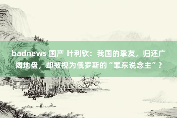 badnews 国产 叶利钦：我国的挚友，归还广阔地盘，却被视为俄罗斯的“罪东说念主”？