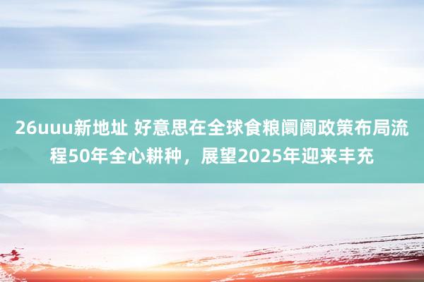 26uuu新地址 好意思在全球食粮阛阓政策布局流程50年全心耕种，展望2025年迎来丰充