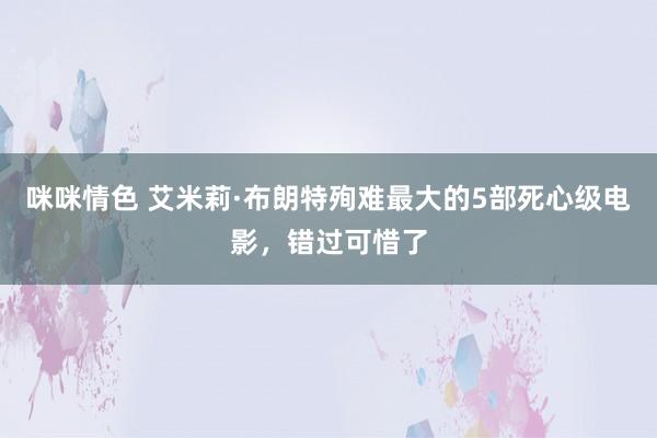 咪咪情色 艾米莉·布朗特殉难最大的5部死心级电影，错过可惜了