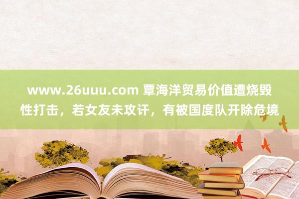 www.26uuu.com 覃海洋贸易价值遭烧毁性打击，若女友未攻讦，有被国度队开除危境