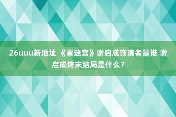 26uuu新地址 《雪迷宫》谢启成饰演者是谁 谢启成终末结局是什么？