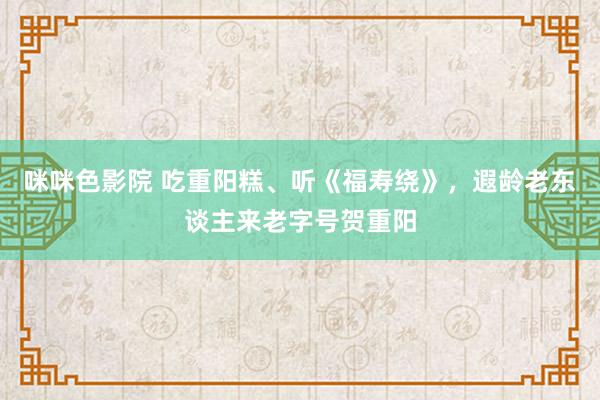 咪咪色影院 吃重阳糕、听《福寿绕》，遐龄老东谈主来老字号贺重阳