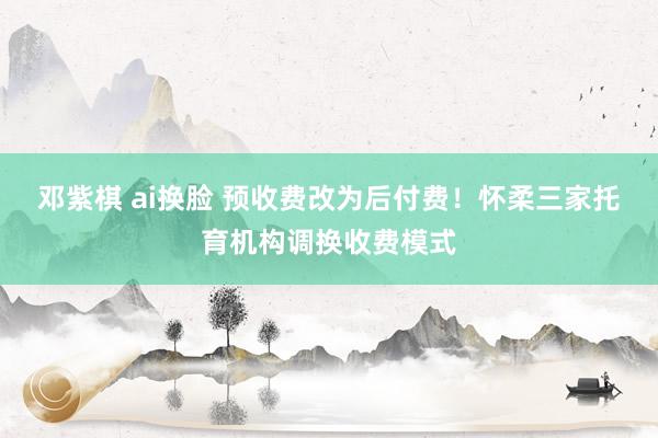 邓紫棋 ai换脸 预收费改为后付费！怀柔三家托育机构调换收费模式