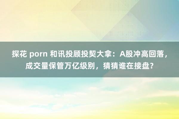 探花 porn 和讯投顾投契大拿：A股冲高回落，成交量保管万亿级别，猜猜谁在接盘？