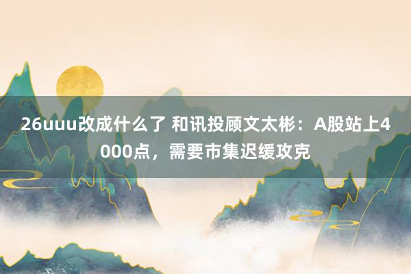 26uuu改成什么了 和讯投顾文太彬：A股站上4000点，需要市集迟缓攻克