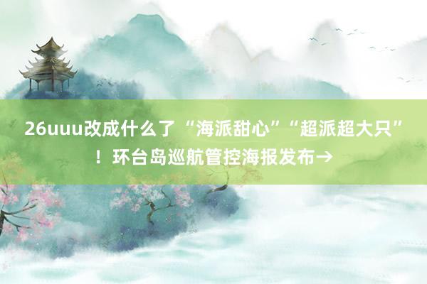 26uuu改成什么了 “海派甜心”“超派超大只”！环台岛巡航管控海报发布→