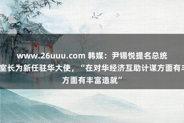 www.26uuu.com 韩媒：尹锡悦提名总统文书室前室长为新任驻华大使，“在对华经济互助计谋方面有丰富造就”