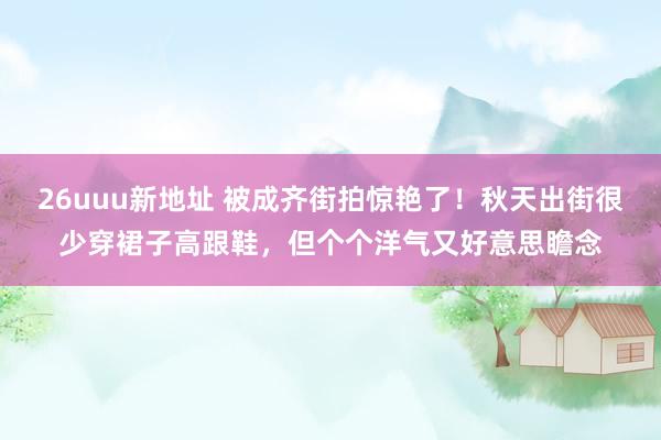 26uuu新地址 被成齐街拍惊艳了！秋天出街很少穿裙子高跟鞋，但个个洋气又好意思瞻念