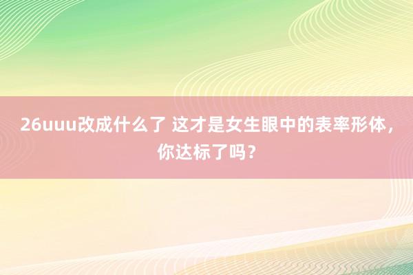 26uuu改成什么了 这才是女生眼中的表率形体，你达标了吗？