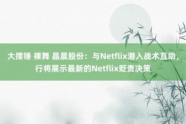 大摆锤 裸舞 晶晨股份：与Netflix潜入战术互助，行将展示最新的Netflix贬责决策