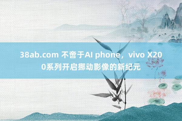 38ab.com 不啻于AI phone，vivo X200系列开启挪动影像的新纪元