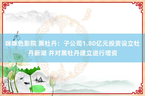 咪咪色影院 黑牡丹：子公司1.80亿元投资设立牡丹新湖 并对黑牡丹建立进行增资