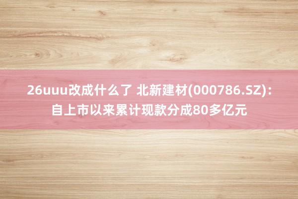 26uuu改成什么了 北新建材(000786.SZ)：自上市以来累计现款分成80多亿元